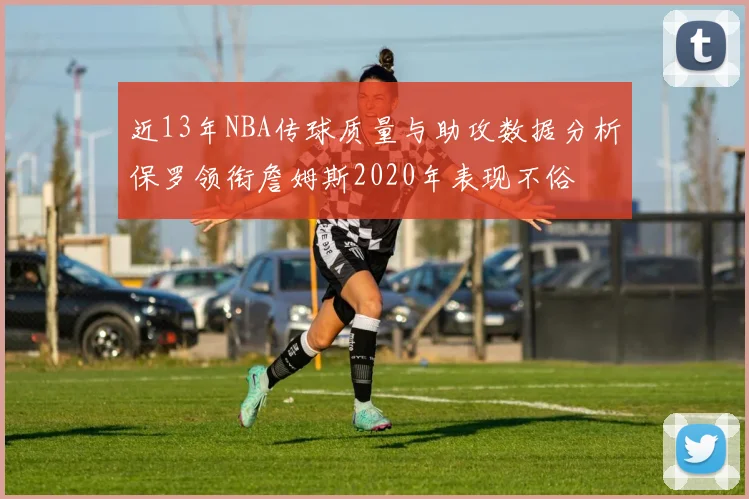 近13年NBA传球质量与助攻数据分析保罗领衔詹姆斯2020年表现不俗