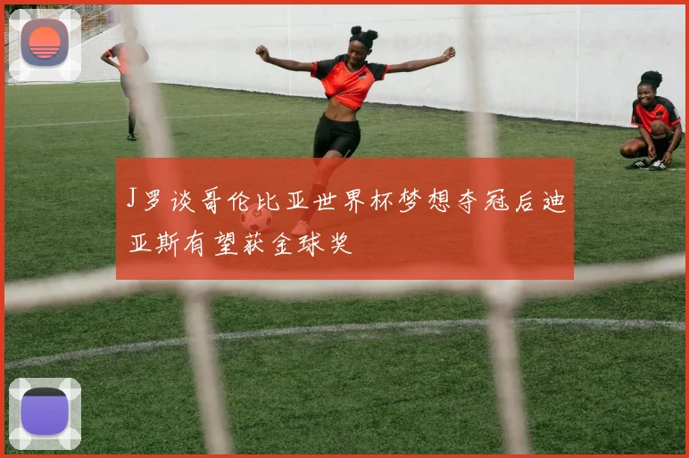 J罗谈哥伦比亚世界杯梦想夺冠后迪亚斯有望获金球奖