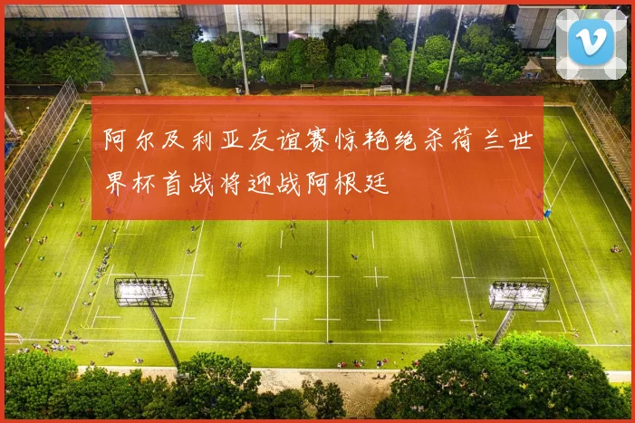 阿尔及利亚友谊赛惊艳绝杀荷兰世界杯首战将迎战阿根廷