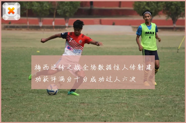 梅西逆转之战全场数据惊人传射建功获评满分十分成功过人六次