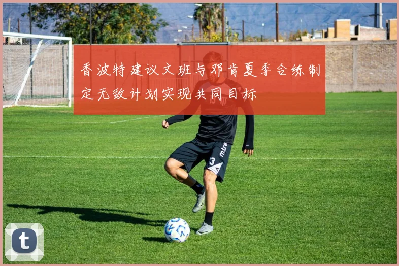 香波特建议文班与邓肯夏季合练制定无敌计划实现共同目标