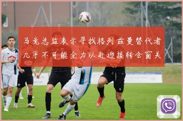 马竞总监表示寻找格列兹曼替代者几乎不可能全力以赴迎接转会窗关闭