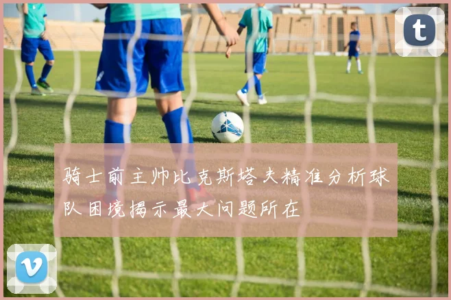骑士前主帅比克斯塔夫精准分析球队困境揭示最大问题所在