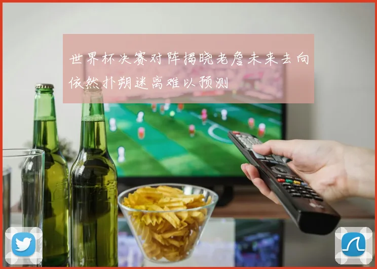 世界杯决赛对阵揭晓老詹未来去向依然扑朔迷离难以预测