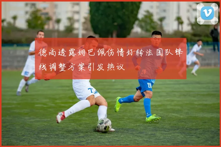 德尚透露姆巴佩伤情好转法国队锋线调整方案引发热议