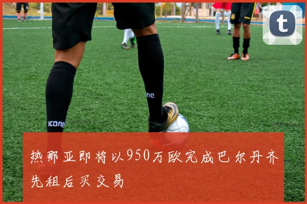 热那亚即将以950万欧完成巴尔丹齐先租后买交易