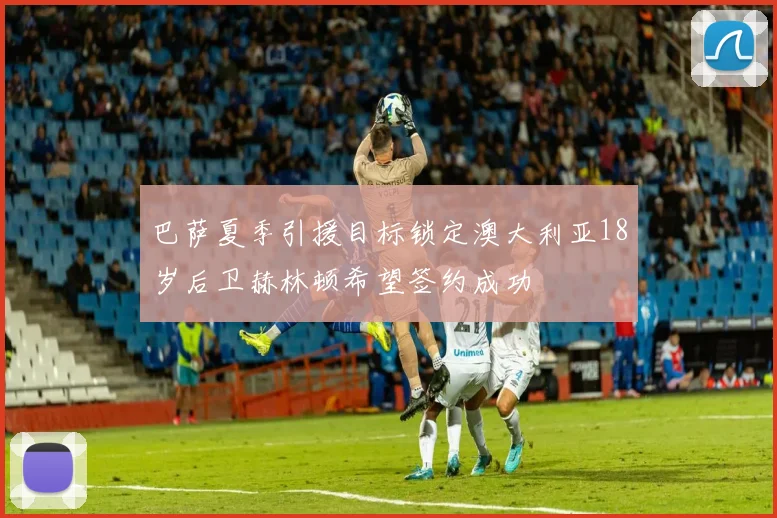巴萨夏季引援目标锁定澳大利亚18岁后卫赫林顿希望签约成功