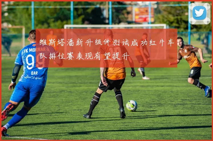 维斯塔潘新升级件测试成功红牛车队排位赛表现有望提升