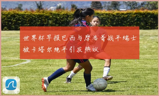 世界杯早报巴西与摩洛哥战平瑞士被卡塔尔绝平引发热议