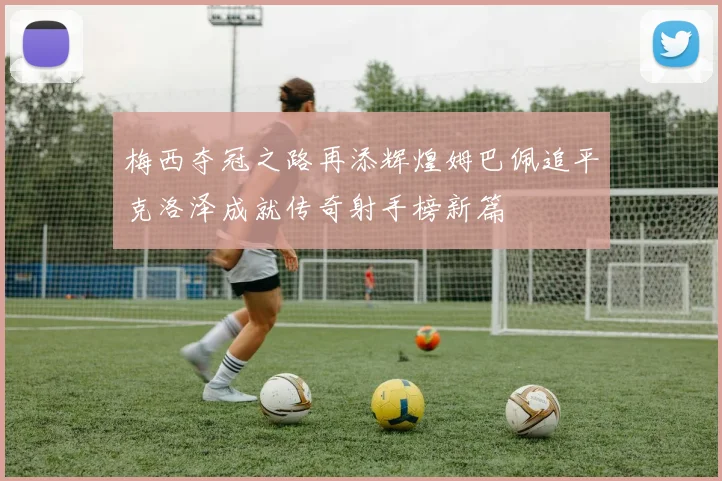 梅西夺冠之路再添辉煌姆巴佩追平克洛泽成就传奇射手榜新篇