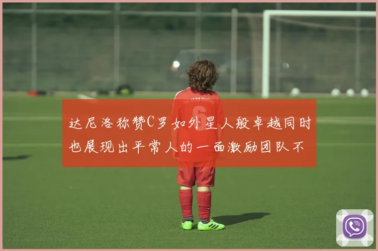达尼洛称赞C罗如外星人般卓越同时也展现出平常人的一面激励团队不断进步