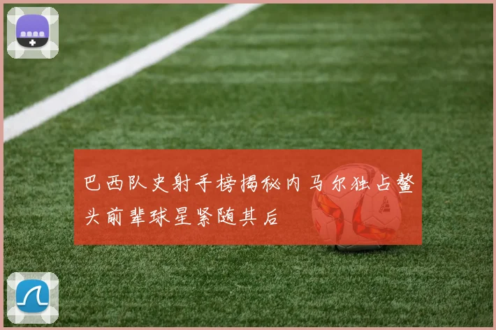 巴西队史射手榜揭秘内马尔独占鳌头前辈球星紧随其后