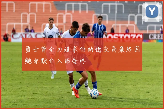 勇士曾全力追求伦纳德交易最终因鲍尔默介入而告终
