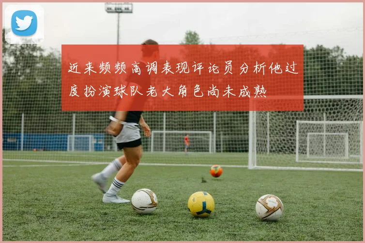 近来频频高调表现评论员分析他过度扮演球队老大角色尚未成熟