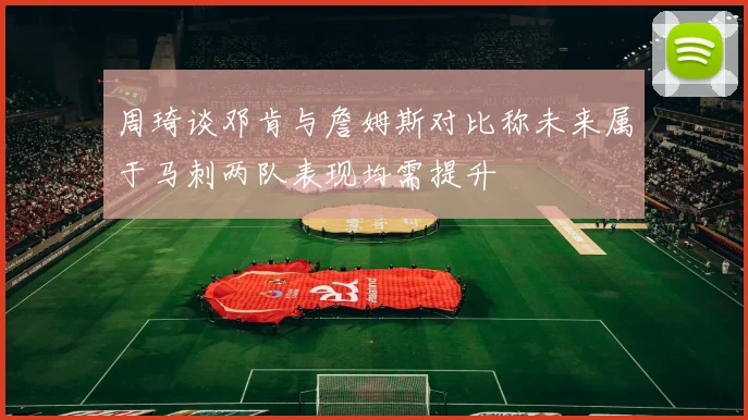 周琦谈邓肯与詹姆斯对比称未来属于马刺两队表现均需提升